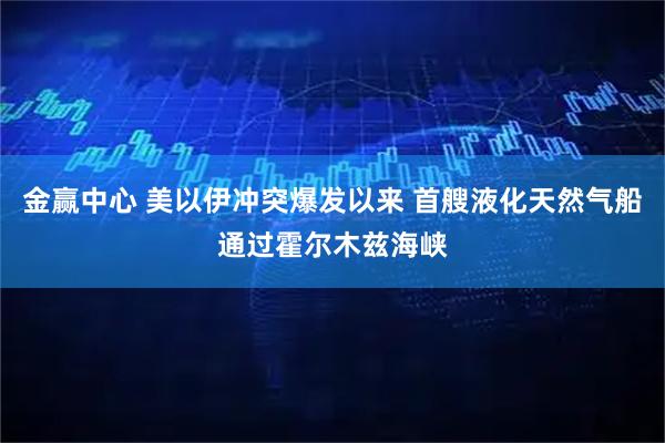 金赢中心 美以伊冲突爆发以来 首艘液化天然气船通过霍尔木兹海峡