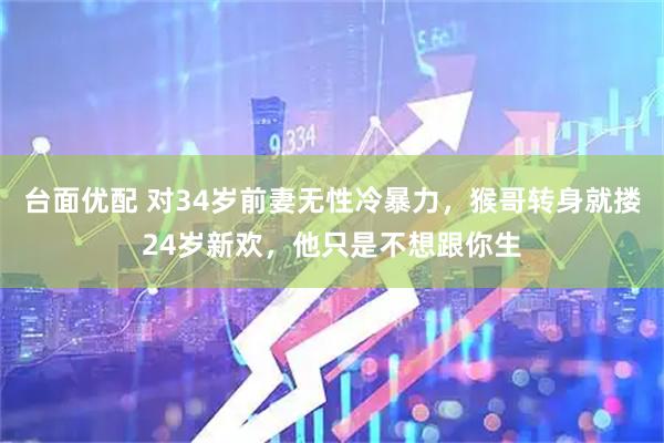 台面优配 对34岁前妻无性冷暴力，猴哥转身就搂24岁新欢，他只是不想跟你生