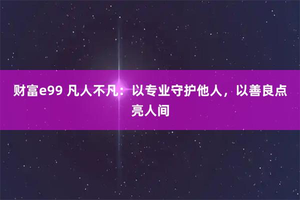 财富e99 凡人不凡:以专业守护他人,以善良点亮人间