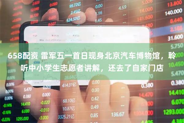 658配资 雷军五一首日现身北京汽车博物馆,聆听中小学生志愿者讲解,还去了自家门店