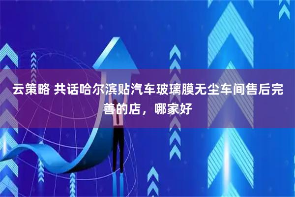 云策略 共话哈尔滨贴汽车玻璃膜无尘车间售后完善的店，哪家好
