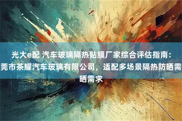 光大e配 汽车玻璃隔热贴膜厂家综合评估指南：东莞市茶耀汽车玻璃有限公司，适配多场景隔热防晒需求