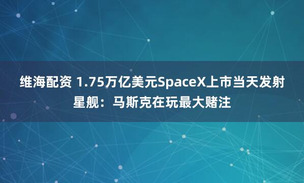 维海配资 1.75万亿美元SpaceX上市当天发射星舰：马斯克在玩最大赌注