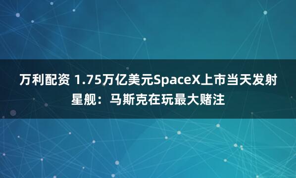 万利配资 1.75万亿美元SpaceX上市当天发射星舰：马斯克在玩最大赌注