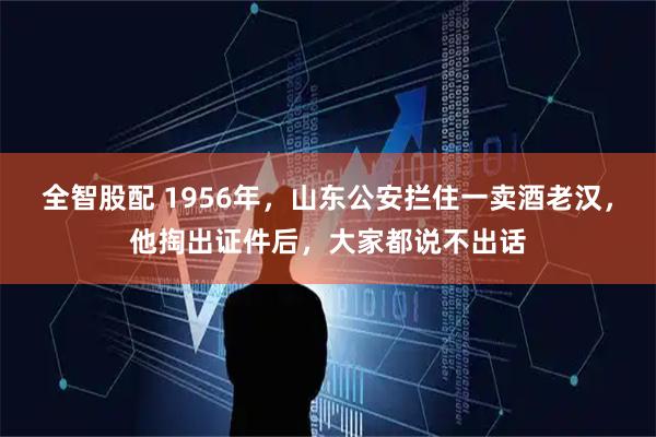 全智股配 1956年，山东公安拦住一卖酒老汉，他掏出证件后，大家都说不出话