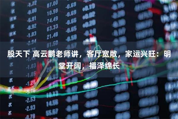 股天下 高云鹏老师讲，客厅宽敞，家运兴旺：明堂开阔，福泽绵长