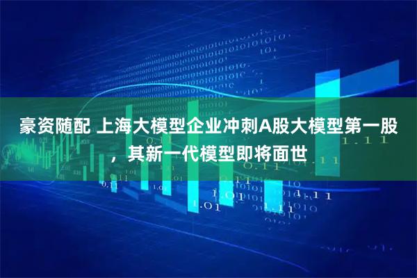 豪资随配 上海大模型企业冲刺A股大模型第一股，其新一代模型即将面世