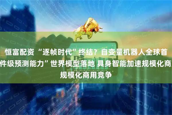 恒富配资 “逐帧时代”终结？自变量机器人全球首个“事件级预测能力”世界模型落地 具身智能加速规模化商用竞争