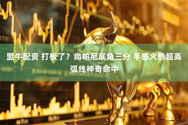 盟牛配资 打板了？尚帕尼底角三分 手感火热超高弧线神奇命中
