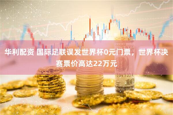 华利配资 国际足联误发世界杯0元门票，世界杯决赛票价高达22万元