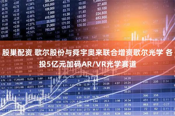 股巢配资 歌尔股份与舜宇奥来联合增资歌尔光学 各投5亿元加码AR/VR光学赛道