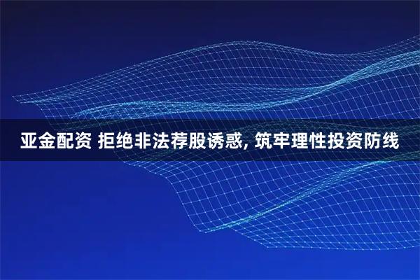 亚金配资 拒绝非法荐股诱惑, 筑牢理性投资防线