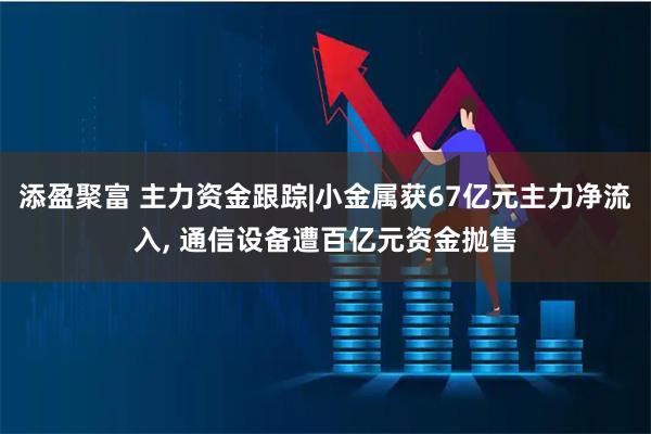 添盈聚富 主力资金跟踪|小金属获67亿元主力净流入, 通信设备遭百亿元资金抛售
