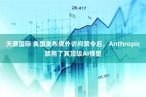 天源国际 美国发布境外访问禁令后，Anthropic禁用了其顶级AI模型
