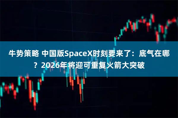 牛势策略 中国版SpaceX时刻要来了:底气在哪?2026年将迎可重复火箭大突破