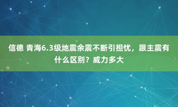 信德 青海6.3级地震余震不断引担忧，跟主震有什么区别？威力多大