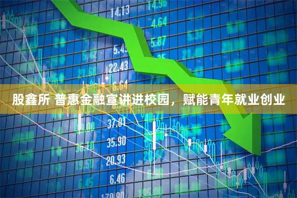 股鑫所 普惠金融宣讲进校园，赋能青年就业创业