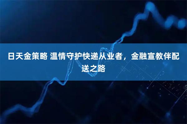 日天金策略 温情守护快递从业者，金融宣教伴配送之路