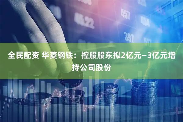 全民配资 华菱钢铁：控股股东拟2亿元—3亿元增持公司股份
