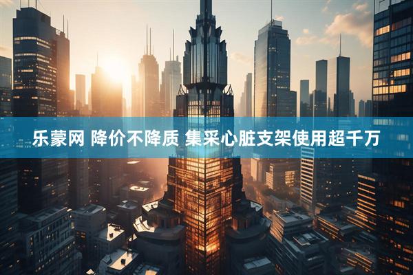 乐蒙网 降价不降质 集采心脏支架使用超千万