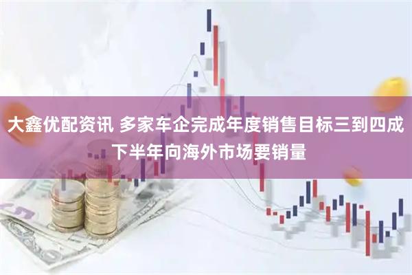 大鑫优配资讯 多家车企完成年度销售目标三到四成 下半年向海外市场要销量