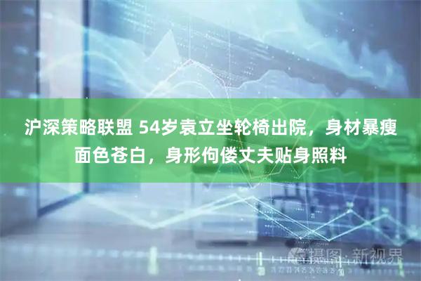 沪深策略联盟 54岁袁立坐轮椅出院，身材暴瘦面色苍白，身形佝偻丈夫贴身照料