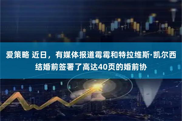 爱策略 近日，有媒体报道霉霉和特拉维斯·凯尔西结婚前签署了高达40页的婚前协