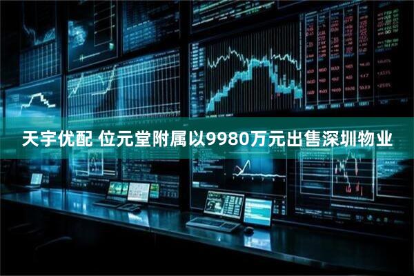 天宇优配 位元堂附属以9980万元出售深圳物业