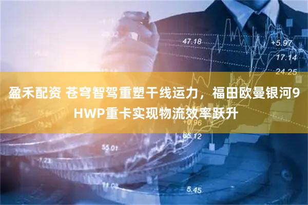 盈禾配资 苍穹智驾重塑干线运力，福田欧曼银河9 HWP重卡实现物流效率跃升