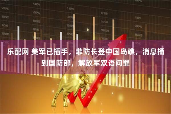 乐配网 美军已插手，菲防长登中国岛礁，消息捅到国防部，解放军双语问罪