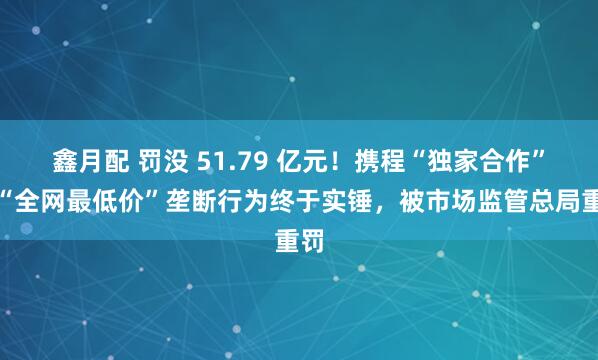鑫月配 罚没 51.79 亿元！携程“独家合作”、“全网最低价”垄断行为终于实锤，被市场监管总局重罚