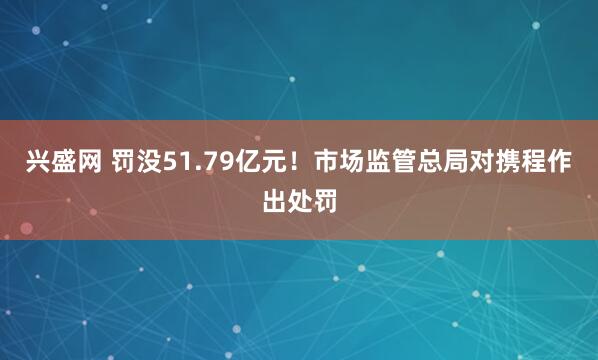兴盛网 罚没51.79亿元！市场监管总局对携程作出处罚
