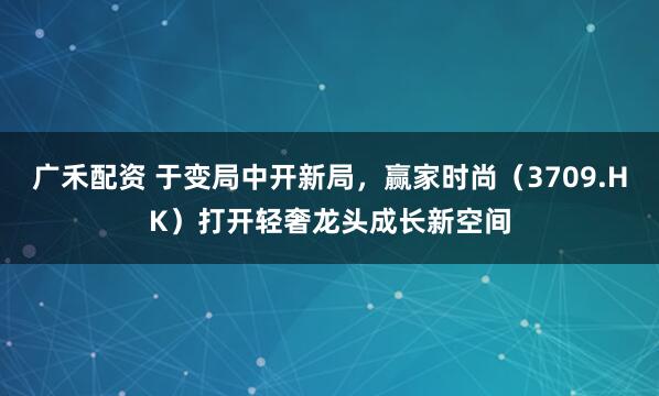 广禾配资 于变局中开新局，赢家时尚（3709.HK）打开轻奢龙头成长新空间