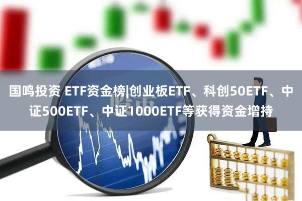 国鸣投资 ETF资金榜|创业板ETF、科创50ETF、中证500ETF、中证1000ETF等获得资金增持