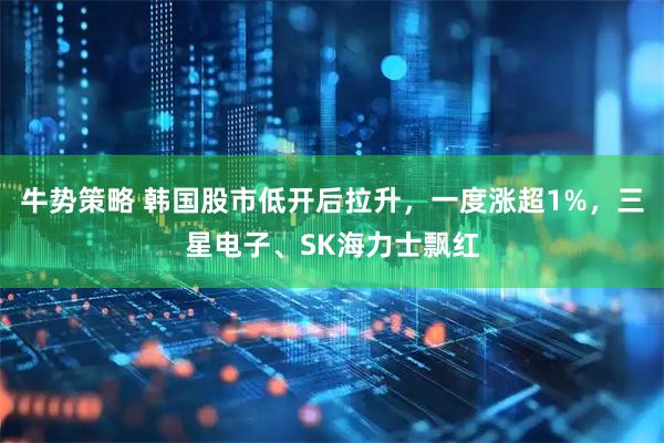 牛势策略 韩国股市低开后拉升，一度涨超1%，三星电子、SK海力士飘红
