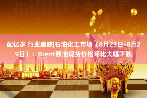 配亿多 行业追踪|石油化工市场(8月23日-8月29日):Brent原油现货价格环比大幅下跌