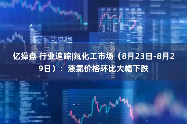 亿操盘 行业追踪|氟化工市场（8月23日-8月29日）：液氯价格环比大幅下跌