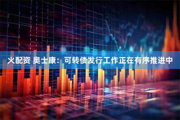 火配资 奥士康：可转债发行工作正在有序推进中