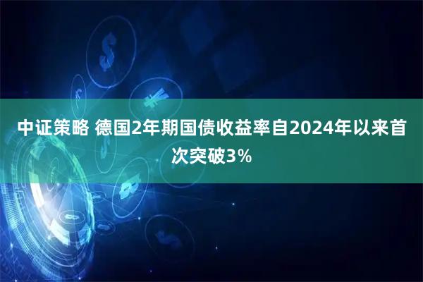 中证策略 德国2年期国债收益率自2024年以来首次突破3%