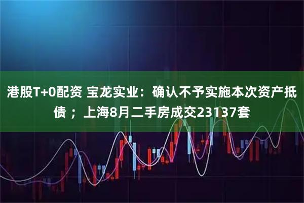 港股T+0配资 宝龙实业:确认不予实施本次资产抵债 ;上海8月二手房成交23137套