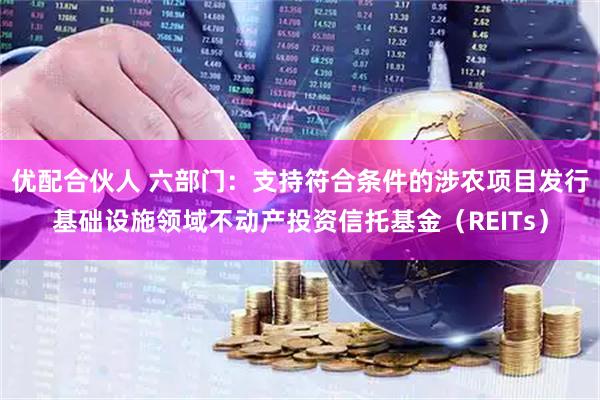 优配合伙人 六部门：支持符合条件的涉农项目发行基础设施领域不动产投资信托基金（REITs）